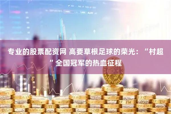 专业的股票配资网 高要草根足球的荣光：“村超”全国冠军的热血征程