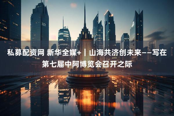 私募配资网 新华全媒+｜山海共济创未来——写在第七届中阿博览会召开之际