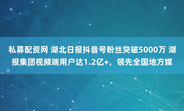 私募配资网 湖北日报抖音号粉丝突破5000万 湖报集团视频端用户达1.2亿+，领先全国地方媒