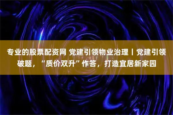 专业的股票配资网 党建引领物业治理丨党建引领破题，“质价双升”作答，打造宜居新家园
