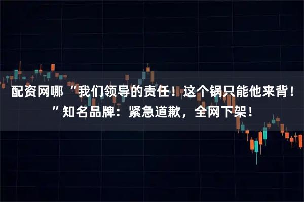 配资网哪 “我们领导的责任！这个锅只能他来背！”知名品牌：紧急道歉，全网下架！