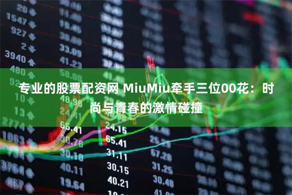 专业的股票配资网 MiuMiu牵手三位00花：时尚与青春的激情碰撞