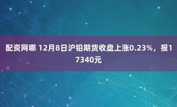 配资网哪 12月8日沪铅期货收盘上涨0.23%，报17340元