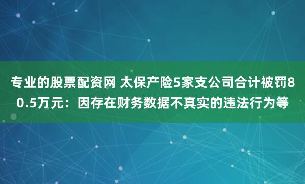 专业的股票配资网 太保产险5家支公司合计被罚80.5万元：因存在财务数据不真实的违法行为等