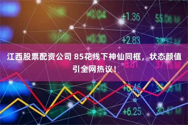 江西股票配资公司 85花线下神仙同框，状态颜值引全网热议！