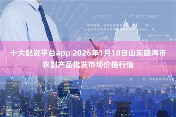 十大配资平台app 2026年1月18日山东威海市农副产品批发市场价格行情