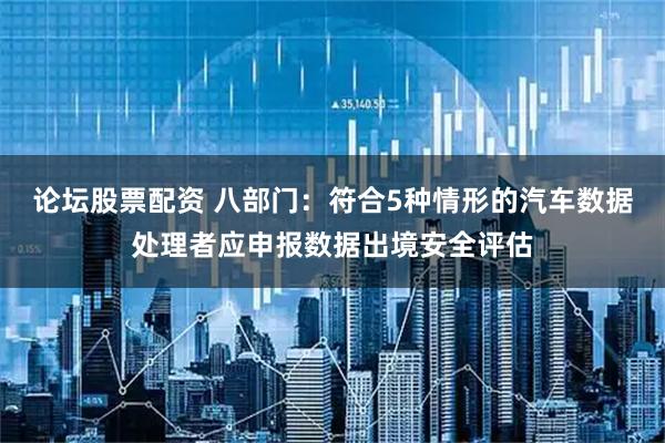 论坛股票配资 八部门：符合5种情形的汽车数据处理者应申报数据出境安全评估