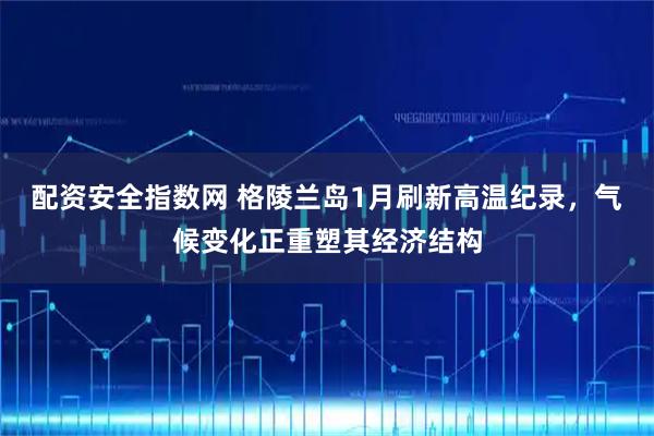 配资安全指数网 格陵兰岛1月刷新高温纪录，气候变化正重塑其经济结构