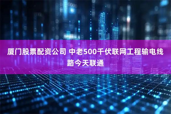 厦门股票配资公司 中老500千伏联网工程输电线路今天联通