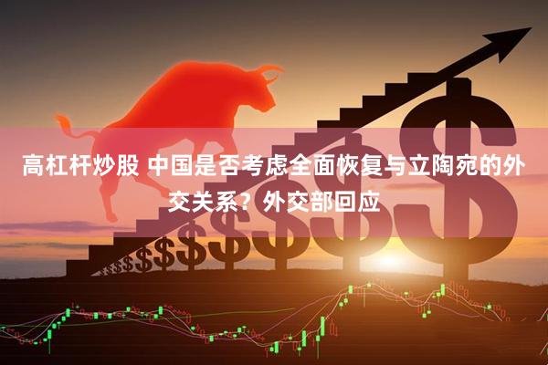 高杠杆炒股 中国是否考虑全面恢复与立陶宛的外交关系？外交部回应