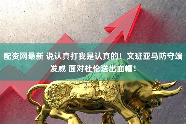 配资网最新 说认真打我是认真的！文班亚马防守端发威 面对杜伦送出血帽！