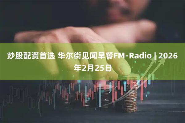 炒股配资首选 华尔街见闻早餐FM-Radio | 2026年2月25日