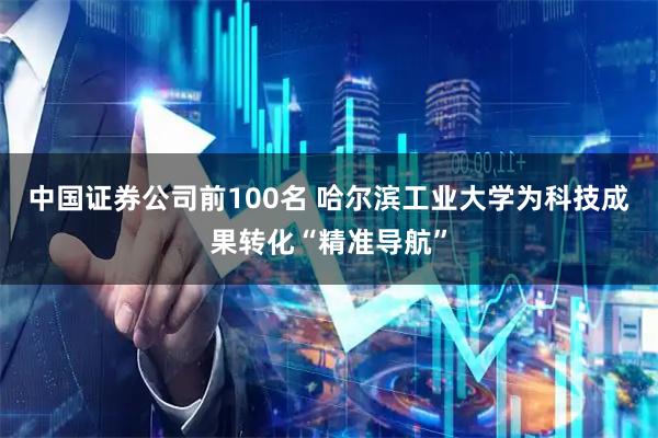 中国证券公司前100名 哈尔滨工业大学为科技成果转化“精准导航”