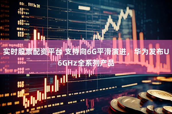 实时股票配资平台 支持向6G平滑演进，华为发布U6GHz全系列产品