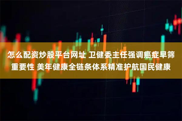 怎么配资炒股平台网址 卫健委主任强调癌症早筛重要性 美年健康全链条体系精准护航国民健康