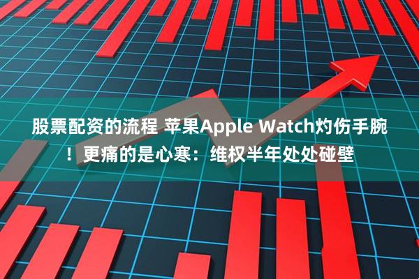 股票配资的流程 苹果Apple Watch灼伤手腕！更痛的是心寒：维权半年处处碰壁