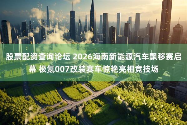 股票配资查询论坛 2026海南新能源汽车飘移赛启幕 极氪007改装赛车惊艳亮相竞技场