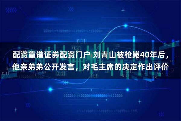 配资靠谱证券配资门户 刘青山被枪毙40年后，他亲弟弟公开发言，对毛主席的决定作出评价